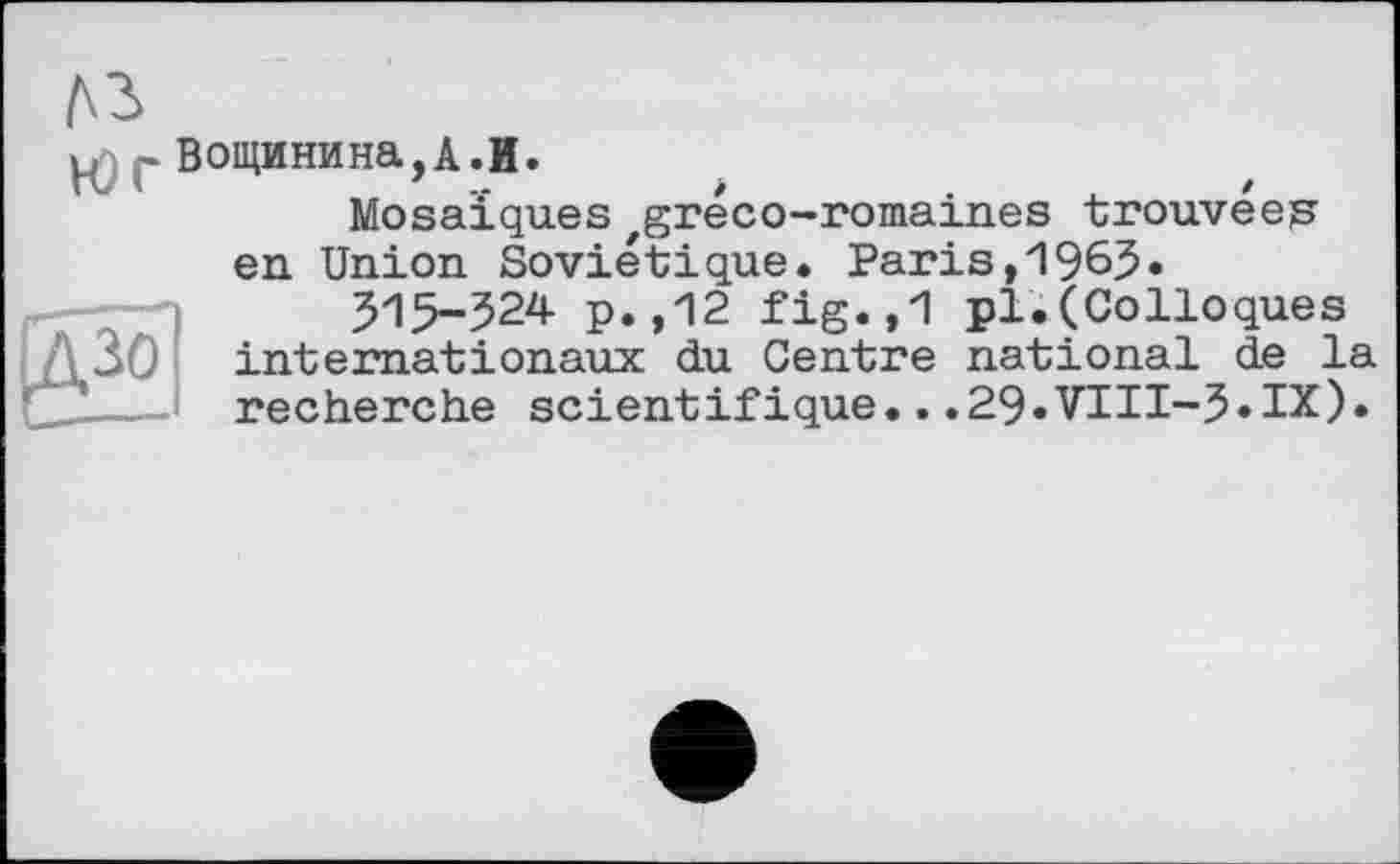 ﻿лз
æ РВощинина,А.И.
Mosaïques'gréco-romaines trouvées en Union Soviétique. Paris,1965»
515-324 p. ,12 fig.,1 pl'. (Colloques internationaux du Centre national de la recherche scientifique...29.VIII-5»IX).